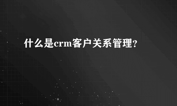 什么是crm客户关系管理？