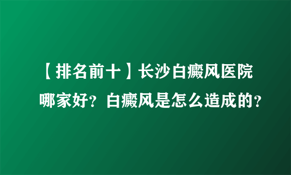 【排名前十】长沙白癜风医院哪家好？白癜风是怎么造成的？