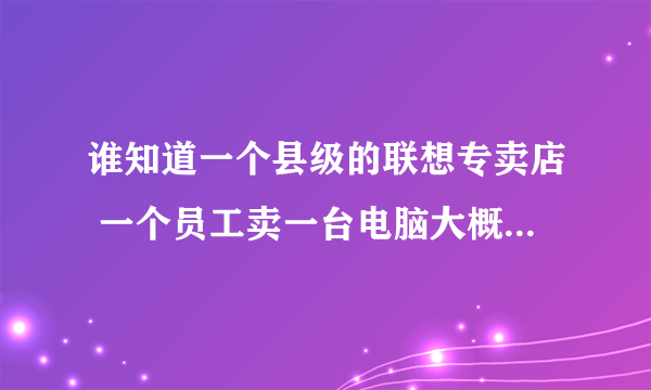 谁知道一个县级的联想专卖店 一个员工卖一台电脑大概提成多少