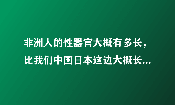 非洲人的性器官大概有多长，比我们中国日本这边大概长多少，粗多少？