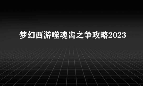 梦幻西游噬魂齿之争攻略2023