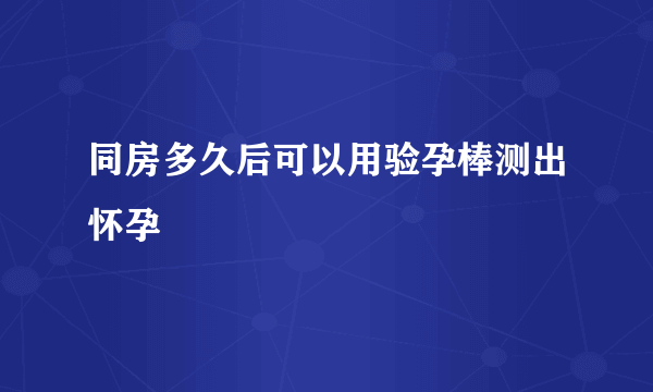 同房多久后可以用验孕棒测出怀孕