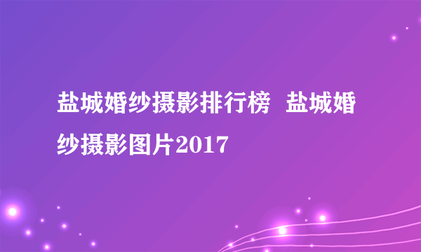 盐城婚纱摄影排行榜  盐城婚纱摄影图片2017