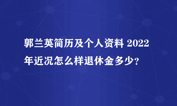 郭兰英简历及个人资料 2022年近况怎么样退休金多少？