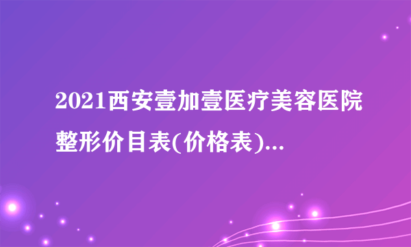 2021西安壹加壹医疗美容医院整形价目表(价格表)口碑怎么样_正规吗_地址