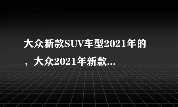 大众新款SUV车型2021年的，大众2021年新款车型推荐