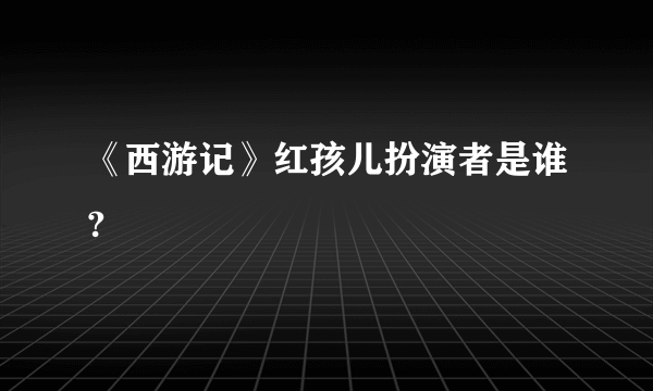 《西游记》红孩儿扮演者是谁?