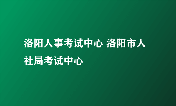 洛阳人事考试中心 洛阳市人社局考试中心