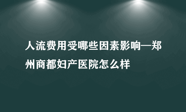 人流费用受哪些因素影响—郑州商都妇产医院怎么样