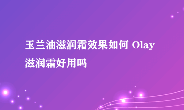 玉兰油滋润霜效果如何 Olay滋润霜好用吗