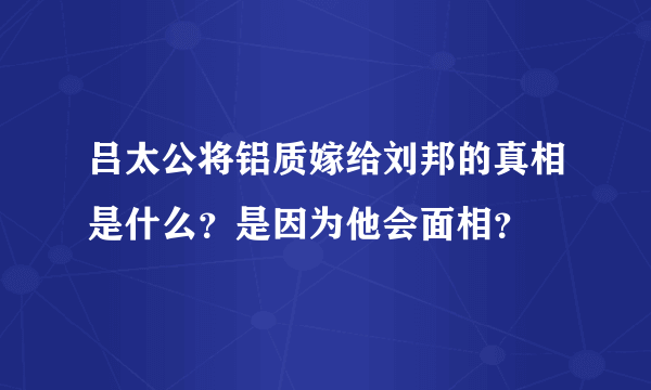 吕太公将铝质嫁给刘邦的真相是什么？是因为他会面相？