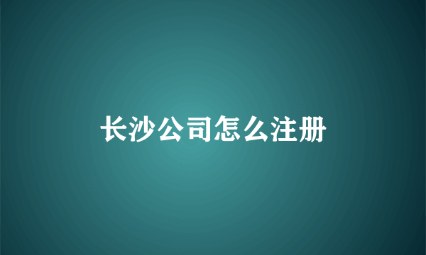 长沙公司怎么注册