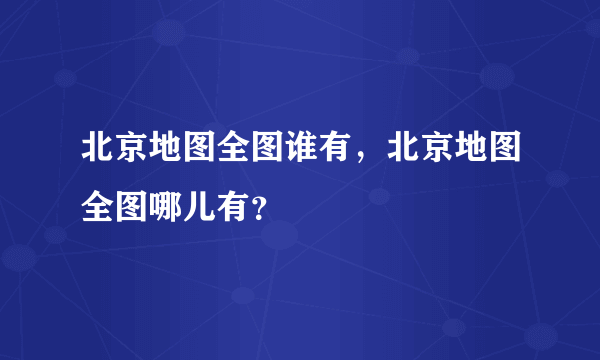 北京地图全图谁有，北京地图全图哪儿有？