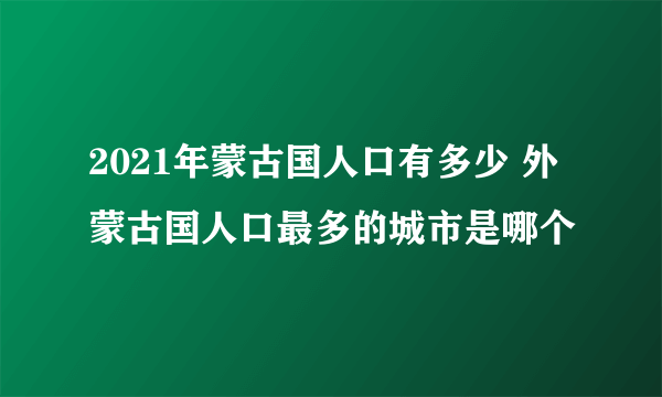 2021年蒙古国人口有多少 外蒙古国人口最多的城市是哪个