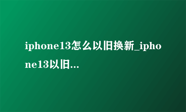 iphone13怎么以旧换新_iphone13以旧换新价格表