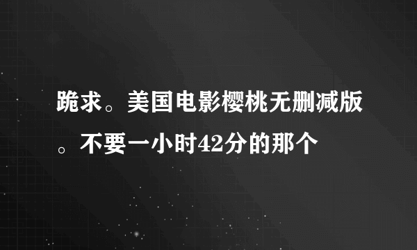 跪求。美国电影樱桃无删减版。不要一小时42分的那个