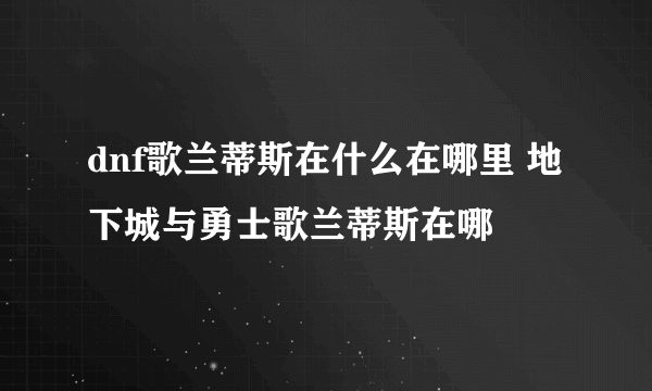 dnf歌兰蒂斯在什么在哪里 地下城与勇士歌兰蒂斯在哪