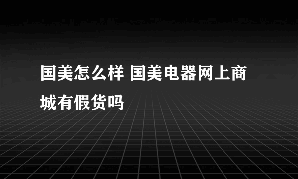 国美怎么样 国美电器网上商城有假货吗