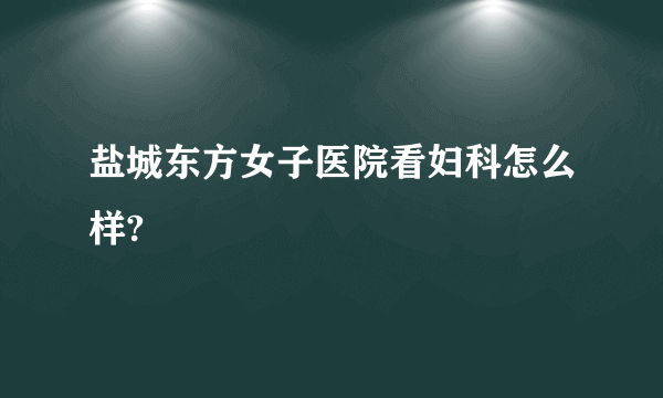 盐城东方女子医院看妇科怎么样?