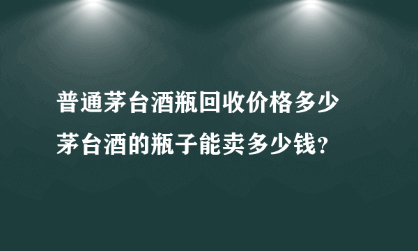 普通茅台酒瓶回收价格多少 茅台酒的瓶子能卖多少钱？