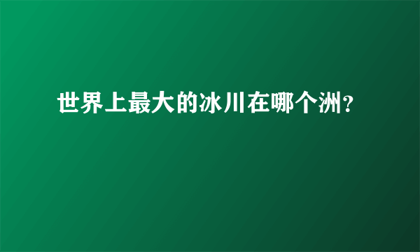 世界上最大的冰川在哪个洲？