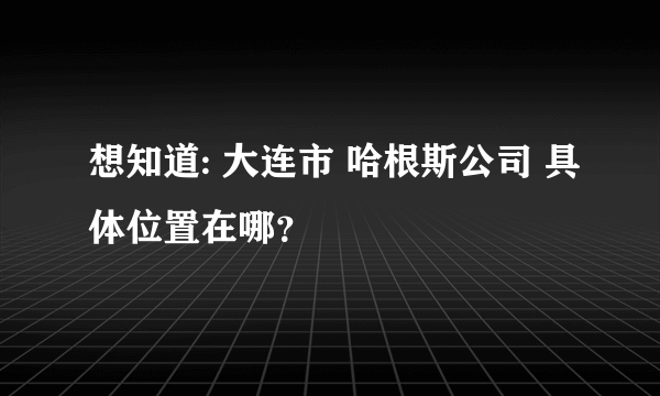 想知道: 大连市 哈根斯公司 具体位置在哪？