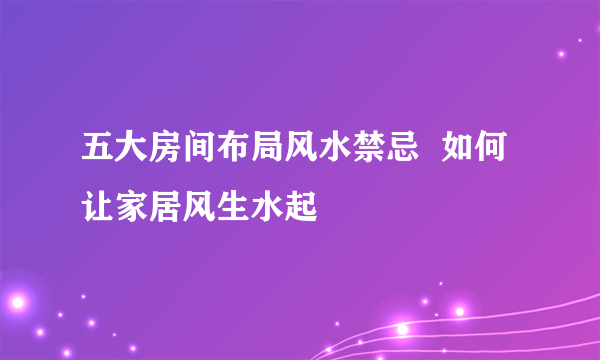 五大房间布局风水禁忌  如何让家居风生水起