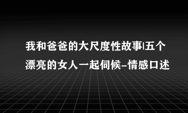 我和爸爸的大尺度性故事|五个漂亮的女人一起伺候-情感口述