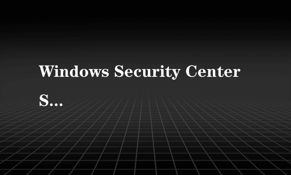 Windows Security Center Service没法启动,是什么回事?