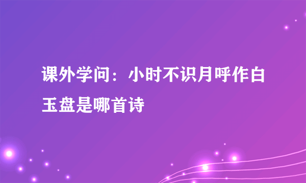 课外学问：小时不识月呼作白玉盘是哪首诗