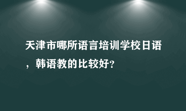 天津市哪所语言培训学校日语，韩语教的比较好？