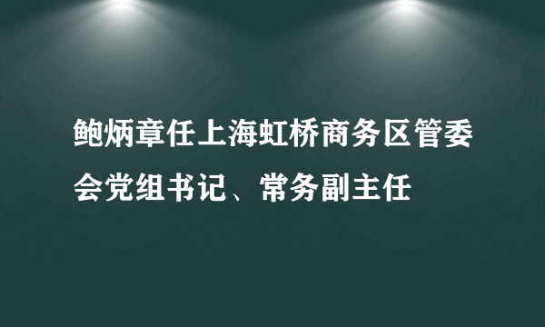 鲍炳章任上海虹桥商务区管委会党组书记、常务副主任