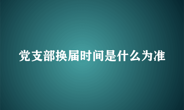 党支部换届时间是什么为准