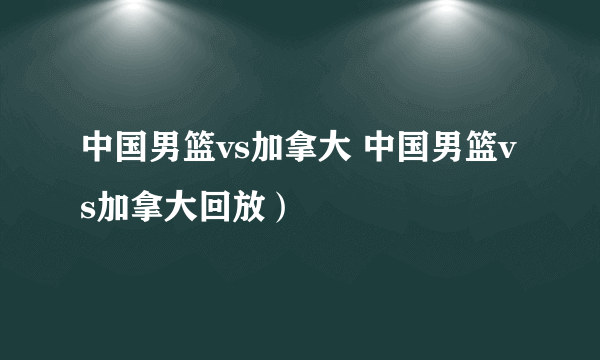 中国男篮vs加拿大 中国男篮vs加拿大回放）