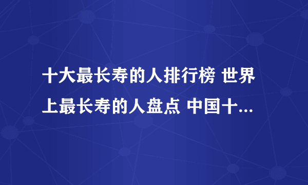 十大最长寿的人排行榜 世界上最长寿的人盘点 中国十大长寿人物