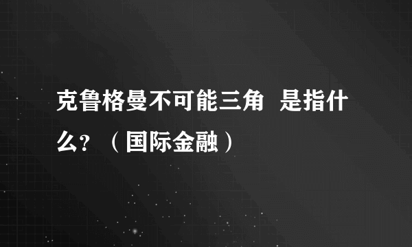 克鲁格曼不可能三角  是指什么？（国际金融）