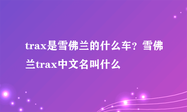 trax是雪佛兰的什么车？雪佛兰trax中文名叫什么