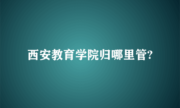 西安教育学院归哪里管?