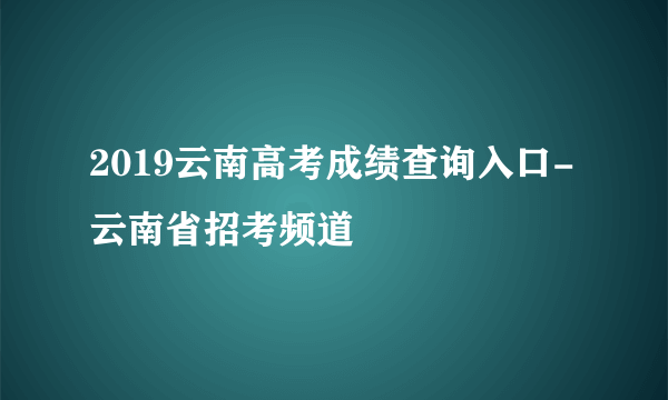 2019云南高考成绩查询入口-云南省招考频道