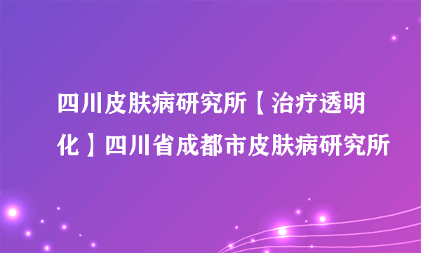 四川皮肤病研究所【治疗透明化】四川省成都市皮肤病研究所