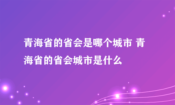 青海省的省会是哪个城市 青海省的省会城市是什么