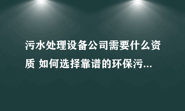 污水处理设备公司需要什么资质 如何选择靠谱的环保污水处理设备公司