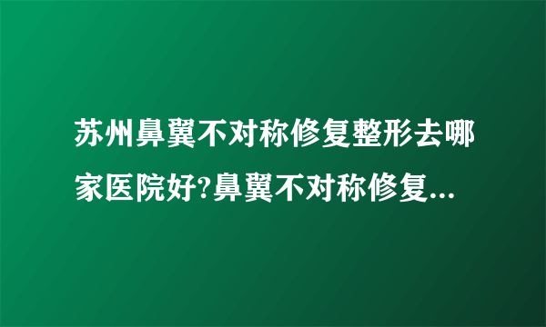 苏州鼻翼不对称修复整形去哪家医院好?鼻翼不对称修复整形口碑哪家好单推荐!