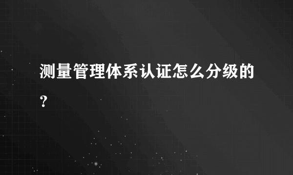 测量管理体系认证怎么分级的？