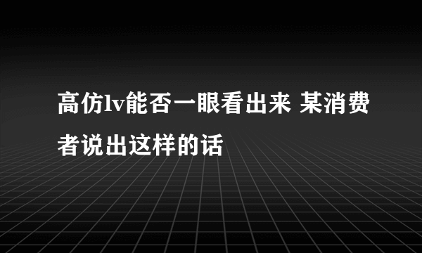 高仿lv能否一眼看出来 某消费者说出这样的话