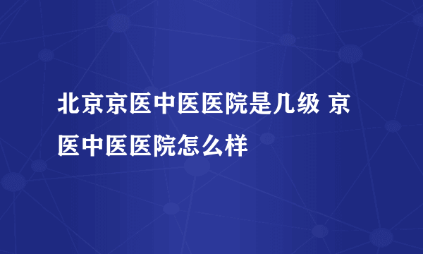 北京京医中医医院是几级 京医中医医院怎么样