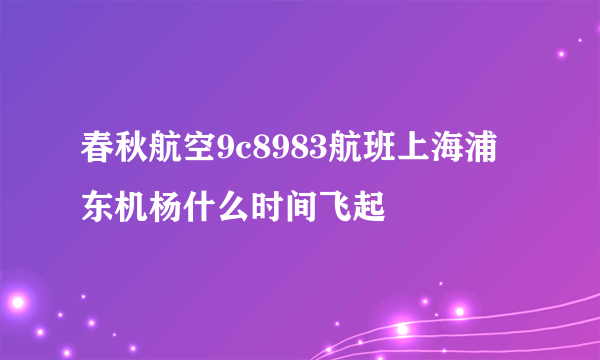 春秋航空9c8983航班上海浦东机杨什么时间飞起