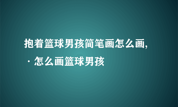 抱着篮球男孩简笔画怎么画,·怎么画篮球男孩