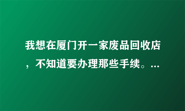 我想在厦门开一家废品回收店，不知道要办理那些手续。也不知道收购的价钱。