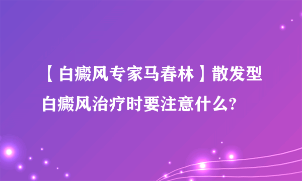 【白癜风专家马春林】散发型白癜风治疗时要注意什么?